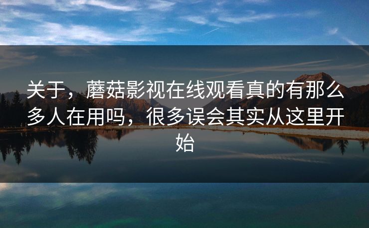 关于，蘑菇影视在线观看真的有那么多人在用吗，很多误会其实从这里开始